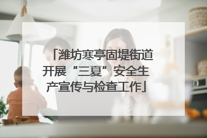 潍坊寒亭固堤街道开展“三夏”安全生产宣传与检查工作